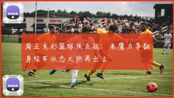 周五竞彩篮球焦点战：老鹰力争翻身绿军状态火热再出击