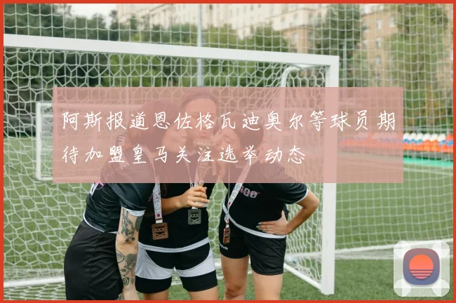 阿斯报道恩佐格瓦迪奥尔等球员期待加盟皇马关注选举动态