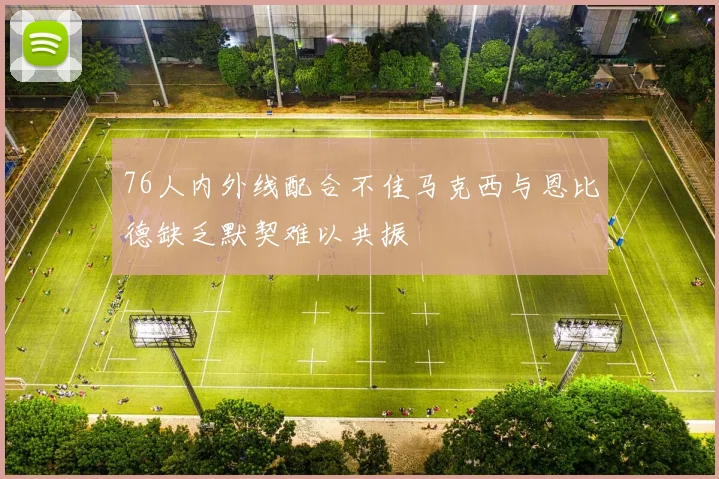 76人内外线配合不佳马克西与恩比德缺乏默契难以共振