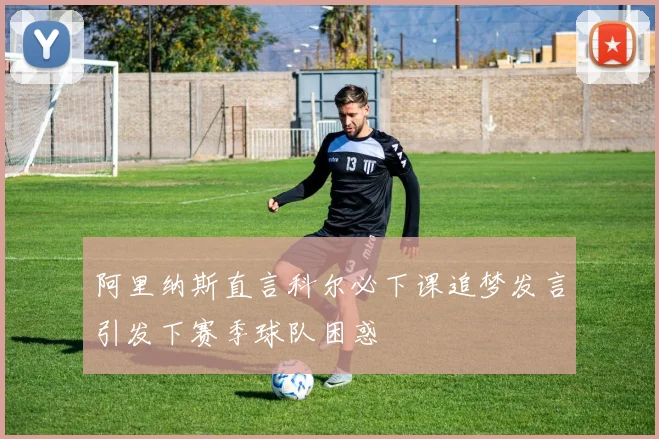 阿里纳斯直言科尔必下课追梦发言引发下赛季球队困惑