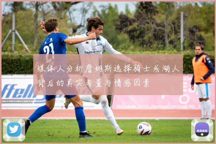 媒体人分析詹姆斯选择骑士或湖人背后的真实考量与情感因素