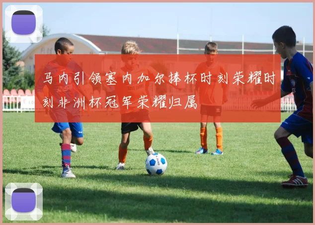 马内引领塞内加尔捧杯时刻荣耀时刻非洲杯冠军荣耀归属