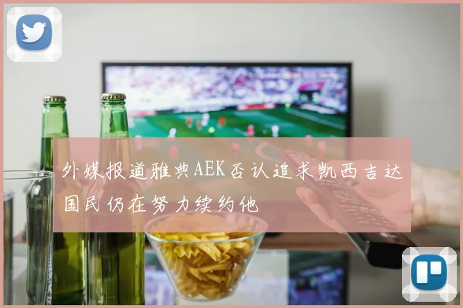 外媒报道雅典AEK否认追求凯西吉达国民仍在努力续约他