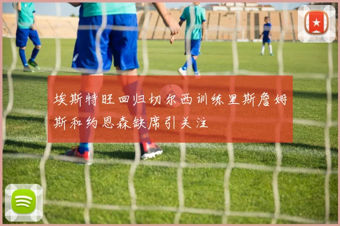 埃斯特旺回归切尔西训练里斯詹姆斯和约恩森缺席引关注