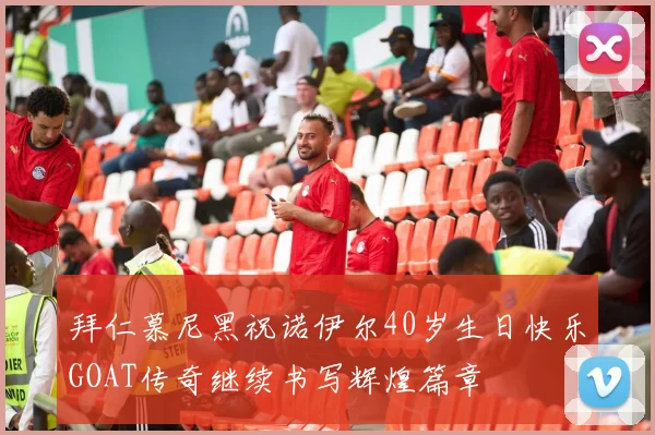 拜仁慕尼黑祝诺伊尔40岁生日快乐GOAT传奇继续书写辉煌篇章