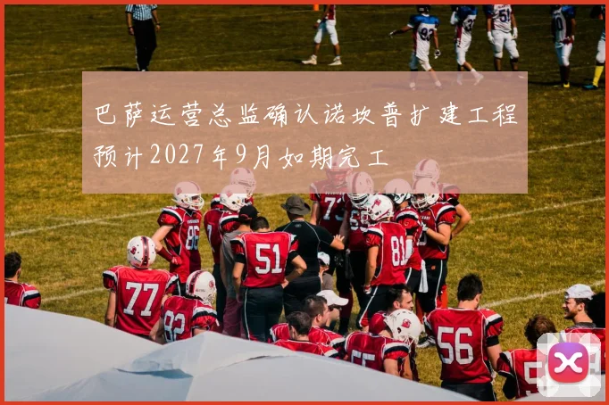 巴萨运营总监确认诺坎普扩建工程预计2027年9月如期完工