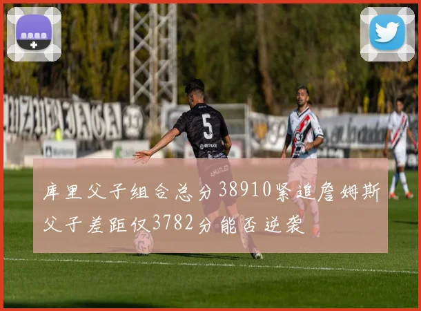 库里父子组合总分38910紧追詹姆斯父子差距仅3782分能否逆袭