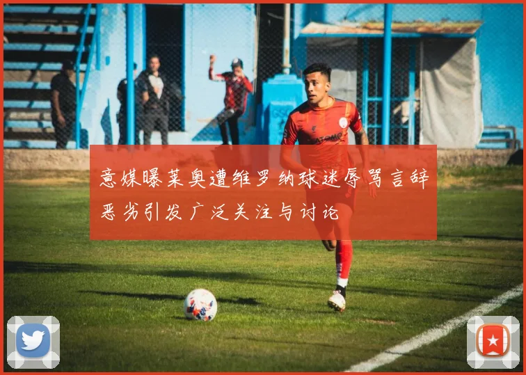 意媒曝莱奥遭维罗纳球迷辱骂言辞恶劣引发广泛关注与讨论
