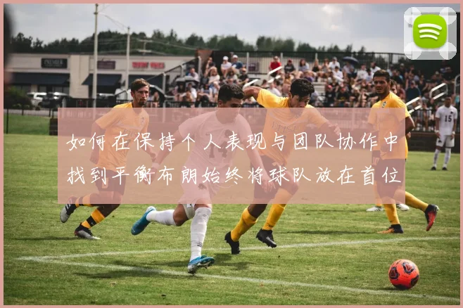 如何在保持个人表现与团队协作中找到平衡布朗始终将球队放在首位