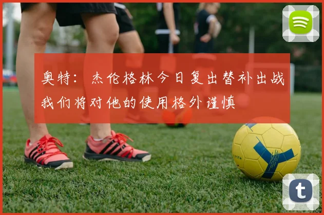 奥特：杰伦格林今日复出替补出战我们将对他的使用格外谨慎