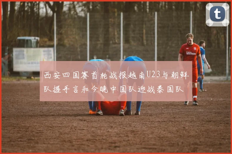 西安四国赛首轮战报越南U23与朝鲜队握手言和今晚中国队迎战泰国队