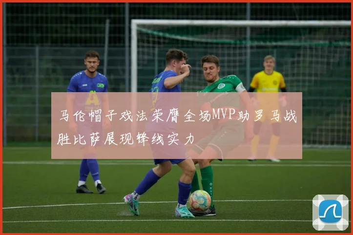 马伦帽子戏法荣膺全场MVP助罗马战胜比萨展现锋线实力