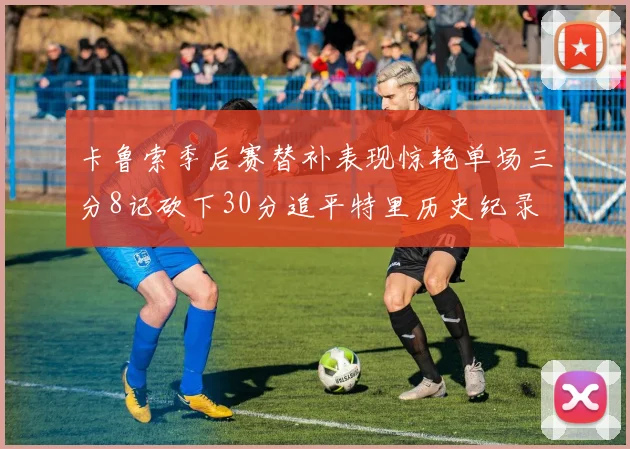 卡鲁索季后赛替补表现惊艳单场三分8记砍下30分追平特里历史纪录