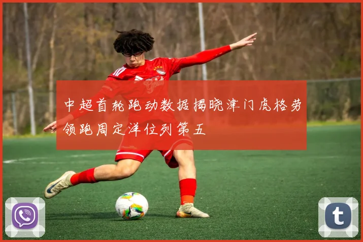 中超首轮跑动数据揭晓津门虎格劳领跑周定洋位列第五