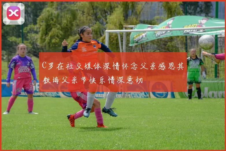 C罗在社交媒体深情怀念父亲感恩其教诲父亲节快乐情深意切