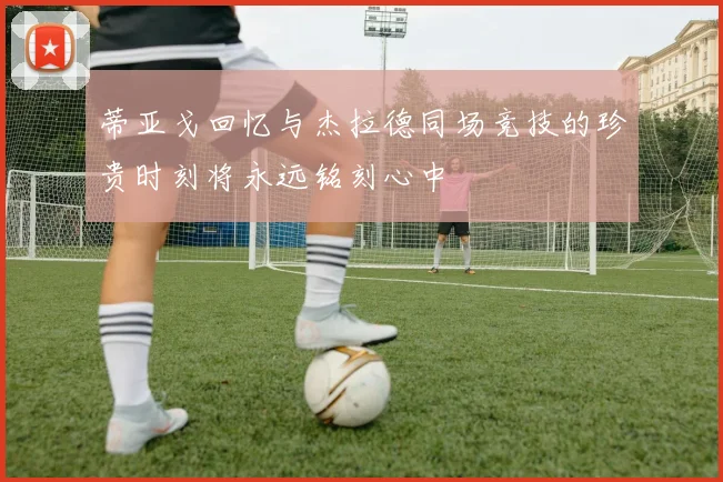 蒂亚戈回忆与杰拉德同场竞技的珍贵时刻将永远铭刻心中