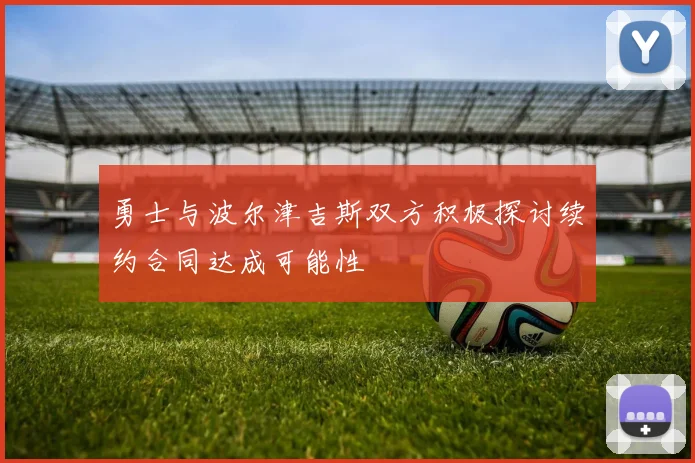 勇士与波尔津吉斯双方积极探讨续约合同达成可能性