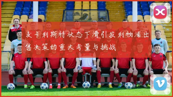 麦卡利斯特状态下滑引发利物浦出售决策的重大考量与挑战