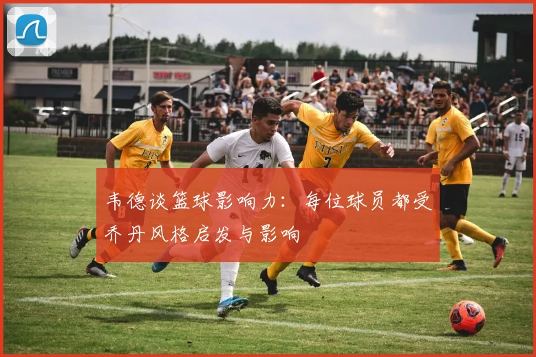 韦德谈篮球影响力：每位球员都受乔丹风格启发与影响