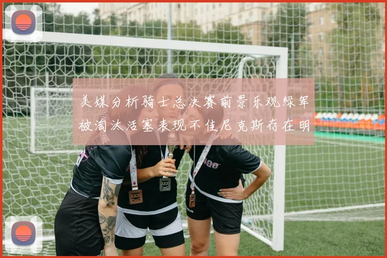美媒分析骑士总决赛前景乐观绿军被淘汰活塞表现不佳尼克斯存在明显短板
