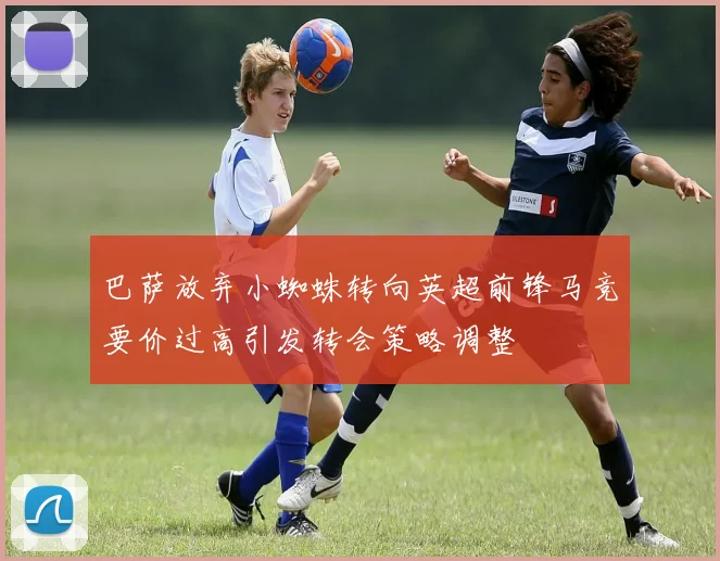 巴萨放弃小蜘蛛转向英超前锋马竞要价过高引发转会策略调整