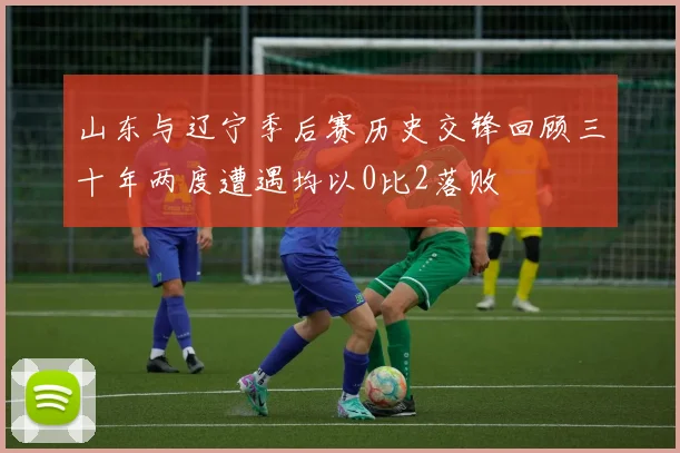 山东与辽宁季后赛历史交锋回顾三十年两度遭遇均以0比2落败