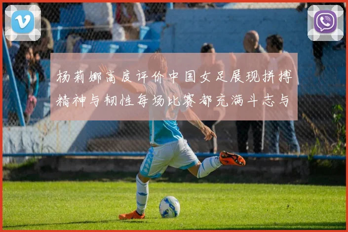 杨莉娜高度评价中国女足展现拼搏精神与韧性每场比赛都充满斗志与硬气