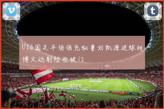 U16国足半场领先秘鲁刘凯源进球柯博文远射险些破门