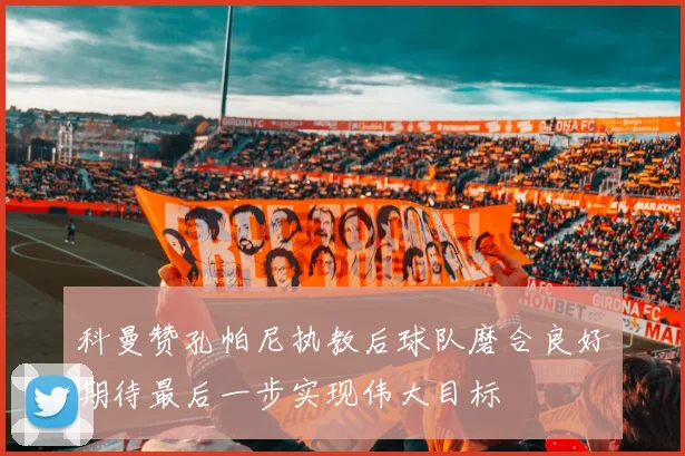 科曼赞孔帕尼执教后球队磨合良好期待最后一步实现伟大目标