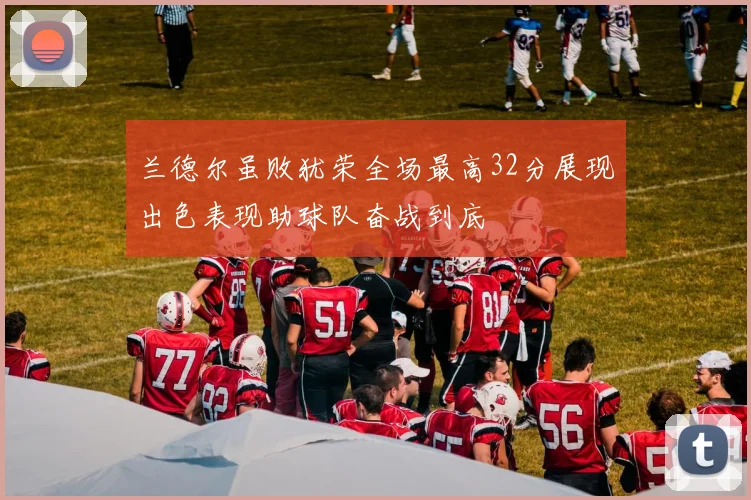 兰德尔虽败犹荣全场最高32分展现出色表现助球队奋战到底