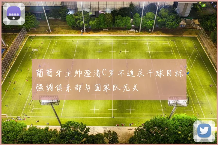 葡萄牙主帅澄清C罗不追求千球目标强调俱乐部与国家队无关
