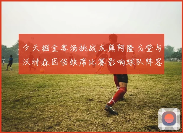 今天掘金客场挑战灰熊阿隆戈登与沃特森因伤缺席比赛影响球队阵容