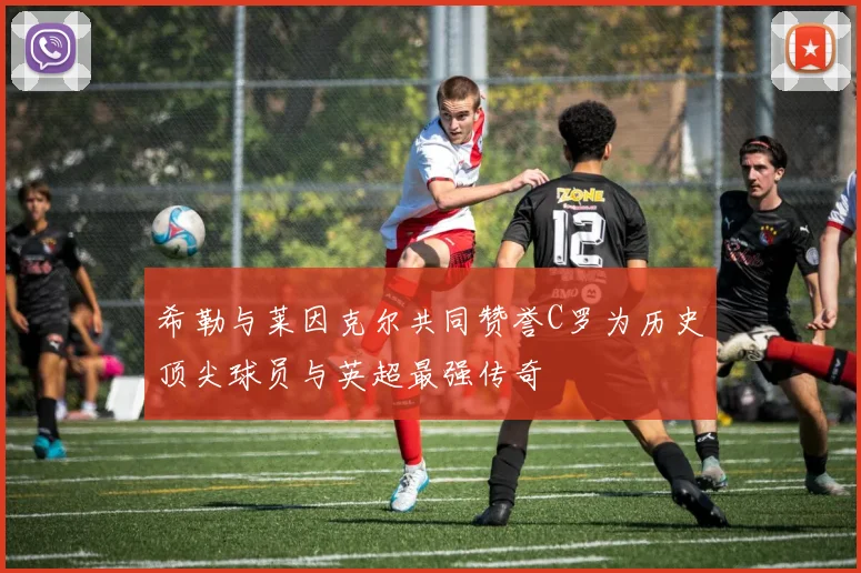 希勒与莱因克尔共同赞誉C罗为历史顶尖球员与英超最强传奇
