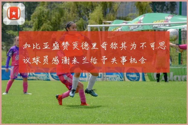 加比亚盛赞莫德里奇称其为不可思议球员感谢米兰给予共事机会