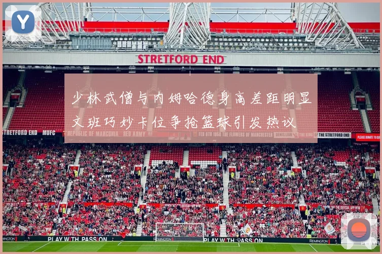 少林武僧与内姆哈德身高差距明显文班巧妙卡位争抢篮球引发热议