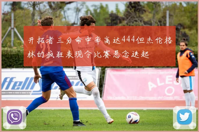 开拓者三分命中率高达444但杰伦格林的疯狂表现令比赛悬念迭起
