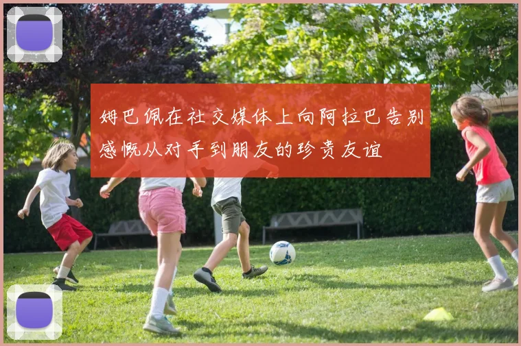 姆巴佩在社交媒体上向阿拉巴告别感慨从对手到朋友的珍贵友谊