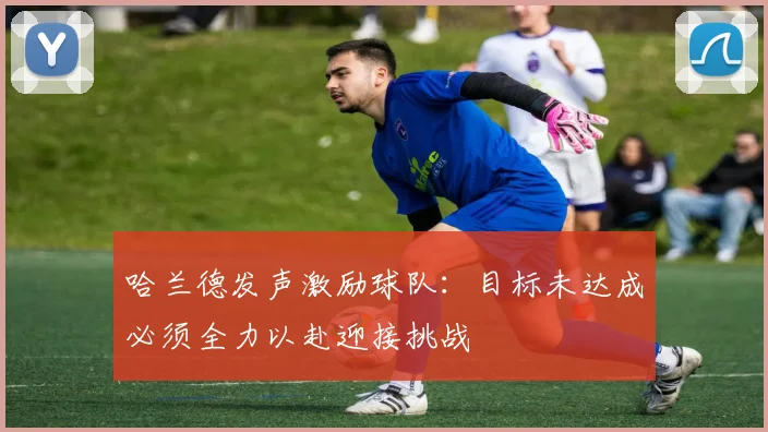 哈兰德发声激励球队：目标未达成必须全力以赴迎接挑战